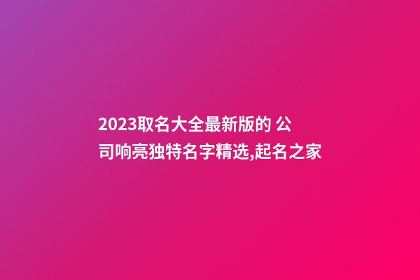 2023取名大全最新版的 公司响亮独特名字精选,起名之家-第1张-公司起名-玄机派